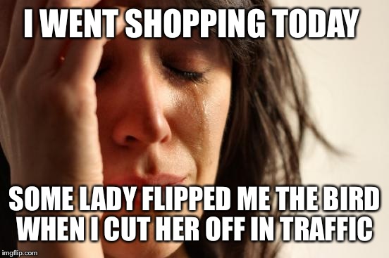 First World Problems Meme | I WENT SHOPPING TODAY SOME LADY FLIPPED ME THE BIRD WHEN I CUT HER OFF IN TRAFFIC | image tagged in memes,first world problems | made w/ Imgflip meme maker