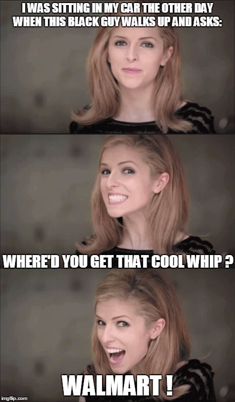 A pun with a punchline | I WAS SITTING IN MY CAR THE OTHER DAY WHEN THIS BLACK GUY WALKS UP AND ASKS:; WHERE'D YOU GET THAT COOL WHIP ? WALMART ! | image tagged in memes,bad pun anna kendrick | made w/ Imgflip meme maker