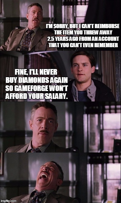 Spiderman Laugh Meme | I'M SORRY, BUT I CAN'T REIMBURSE THE ITEM YOU THREW AWAY 2.5 YEARS AGO FROM AN ACCOUNT THAT YOU CAN'T EVEN REMEMBER; FINE, I'LL NEVER BUY DIAMONDS AGAIN SO GAMEFORGE WON'T AFFORD YOUR SALARY. | image tagged in memes,spiderman laugh | made w/ Imgflip meme maker