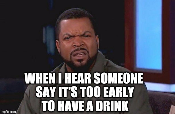 It's 5 O'Clock Somewhere  | WHEN I HEAR SOMEONE SAY IT'S TOO EARLY TO HAVE A DRINK | image tagged in ice cube - what,ice cube,drinking,confused,ice cube disgusted,memes | made w/ Imgflip meme maker