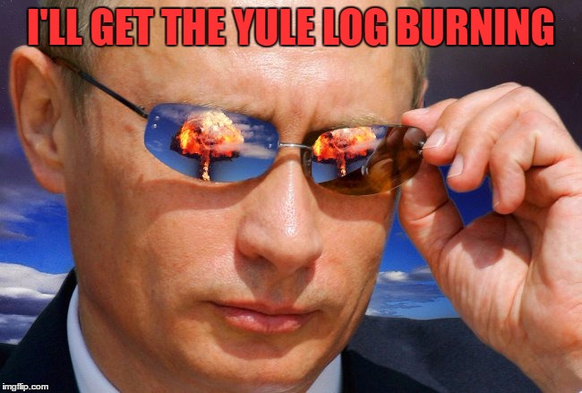 Putin Nuke | I'LL GET THE YULE LOG BURNING | image tagged in putin nuke | made w/ Imgflip meme maker