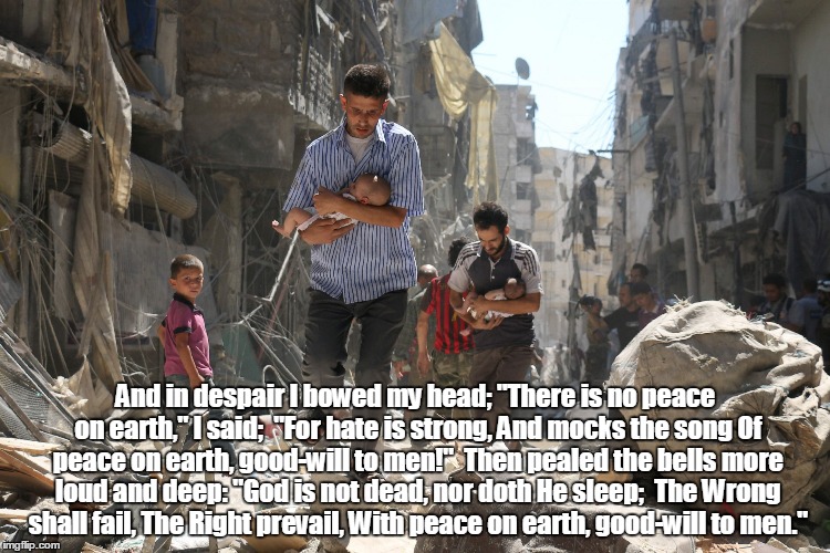 Christmas Peace | And in despair I bowed my head;
"There is no peace on earth," I said;

"For hate is strong,
And mocks the song
Of peace on earth, good-will to men!"

Then pealed the bells more loud and deep:
"God is not dead, nor doth He sleep;

The Wrong shall fail,
The Right prevail,
With peace on earth, good-will to men." | image tagged in christmas | made w/ Imgflip meme maker