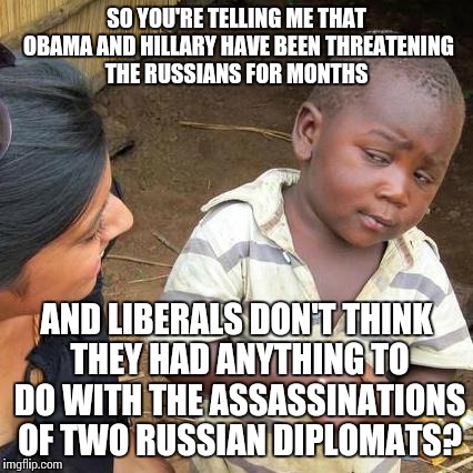 Third World Skeptical Kid Meme | SO YOU'RE TELLING ME THAT OBAMA AND HILLARY HAVE BEEN THREATENING THE RUSSIANS FOR MONTHS; AND LIBERALS DON'T THINK THEY HAD ANYTHING TO DO WITH THE ASSASSINATIONS OF TWO RUSSIAN DIPLOMATS? | image tagged in memes,third world skeptical kid | made w/ Imgflip meme maker