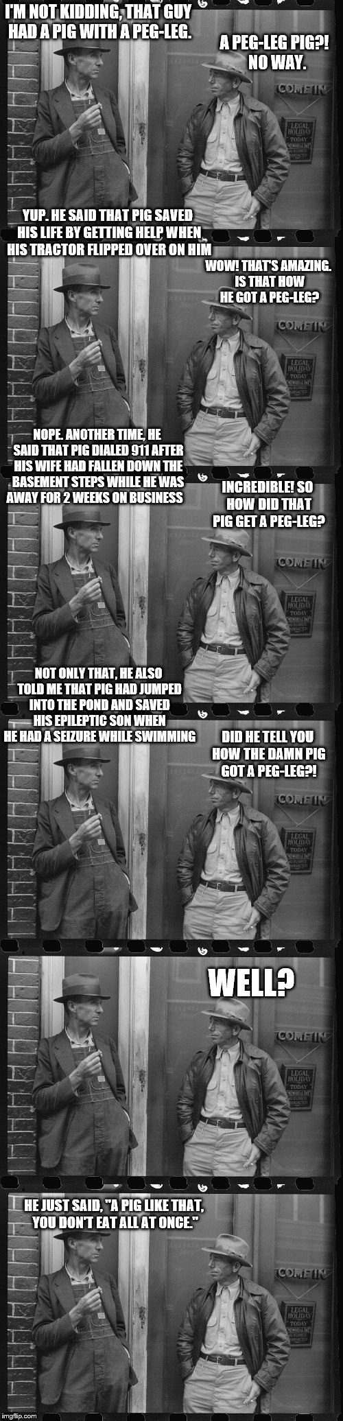 popular farmer meme | I'M NOT KIDDING, THAT GUY HAD A PIG WITH A PEG-LEG. A PEG-LEG PIG?!
 NO WAY. YUP. HE SAID THAT PIG SAVED HIS LIFE BY GETTING HELP WHEN HIS TRACTOR FLIPPED OVER ON HIM; WOW! THAT'S AMAZING. IS THAT HOW HE GOT A PEG-LEG? NOPE. ANOTHER TIME, HE SAID THAT PIG DIALED 911 AFTER HIS WIFE HAD FALLEN DOWN THE BASEMENT STEPS WHILE HE WAS AWAY FOR 2 WEEKS ON BUSINESS; INCREDIBLE! SO HOW DID THAT PIG GET A PEG-LEG? NOT ONLY THAT, HE ALSO TOLD ME THAT PIG HAD JUMPED INTO THE POND AND SAVED HIS EPILEPTIC SON WHEN HE HAD A SEIZURE WHILE SWIMMING; DID HE TELL YOU HOW THE DAMN PIG GOT A PEG-LEG?! WELL? HE JUST SAID, "A PIG LIKE THAT, YOU DON'T EAT ALL AT ONCE." | image tagged in popular farmer meme | made w/ Imgflip meme maker