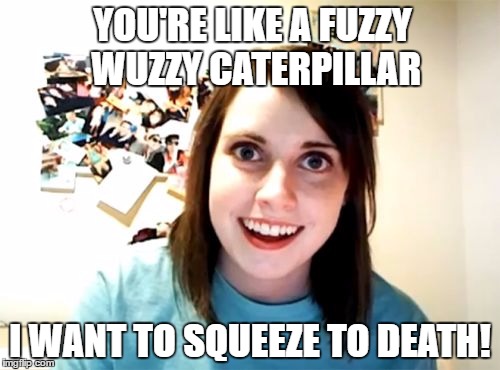 Overly Attached Girlfriend wants to Cuddle | YOU'RE LIKE A FUZZY WUZZY CATERPILLAR; I WANT TO SQUEEZE TO DEATH! | image tagged in memes,overly attached girlfriend | made w/ Imgflip meme maker