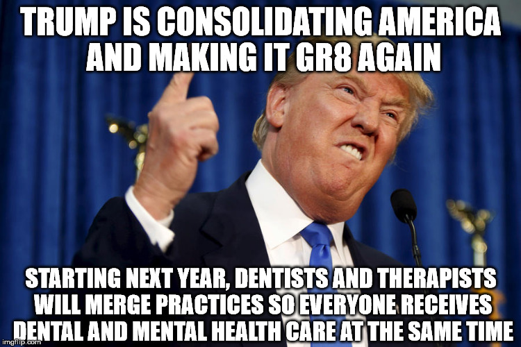 Donald Trump teeth  | TRUMP IS CONSOLIDATING AMERICA AND MAKING IT GR8 AGAIN; STARTING NEXT YEAR, DENTISTS AND THERAPISTS WILL MERGE PRACTICES SO EVERYONE RECEIVES DENTAL AND MENTAL HEALTH CARE AT THE SAME TIME | image tagged in donald trump teeth | made w/ Imgflip meme maker