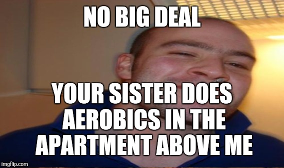 NO BIG DEAL YOUR SISTER DOES AEROBICS IN THE APARTMENT ABOVE ME | made w/ Imgflip meme maker