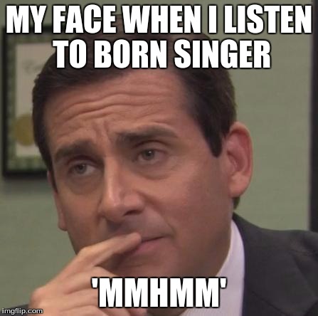 my face when | MY FACE WHEN I LISTEN TO BORN SINGER; 'MMHMM' | image tagged in my face when | made w/ Imgflip meme maker