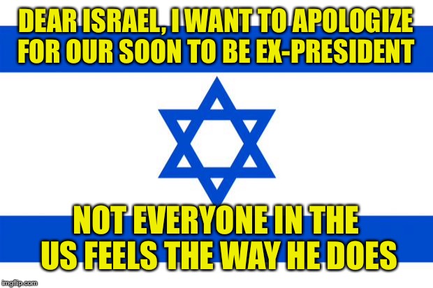 We cannot turn our backs on Israel  | DEAR ISRAEL, I WANT TO APOLOGIZE FOR OUR SOON TO BE EX-PRESIDENT; NOT EVERYONE IN THE US FEELS THE WAY HE DOES | image tagged in meme israel | made w/ Imgflip meme maker