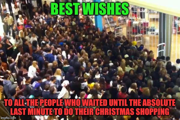 Black Friday | BEST WISHES; TO ALL THE PEOPLE WHO WAITED UNTIL THE ABSOLUTE LAST MINUTE TO DO THEIR CHRISTMAS SHOPPING | image tagged in black friday,memes,holiday shopping | made w/ Imgflip meme maker