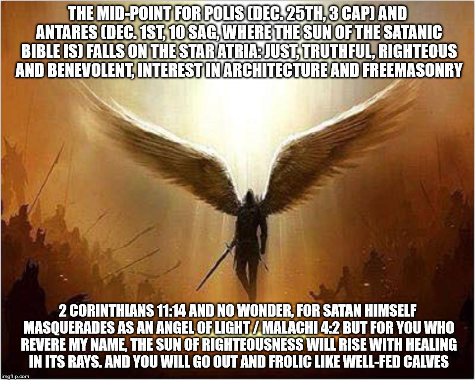 Satan and his celestial architecture. | THE MID-POINT FOR POLIS (DEC. 25TH, 3 CAP) AND ANTARES (DEC. 1ST, 10 SAG, WHERE THE SUN OF THE SATANIC BIBLE IS) FALLS ON THE STAR ATRIA: JUST, TRUTHFUL, RIGHTEOUS AND BENEVOLENT, INTEREST IN ARCHITECTURE AND FREEMASONRY; 2 CORINTHIANS 11:14 AND NO WONDER, FOR SATAN HIMSELF MASQUERADES AS AN ANGEL OF LIGHT / MALACHI 4:2 BUT FOR YOU WHO REVERE MY NAME, THE SUN OF RIGHTEOUSNESS WILL RISE WITH HEALING IN ITS RAYS. AND YOU WILL GO OUT AND FROLIC LIKE WELL-FED CALVES | image tagged in satan,celestial architecture,the satanic bible,lucifer,astrology,conqueror | made w/ Imgflip meme maker