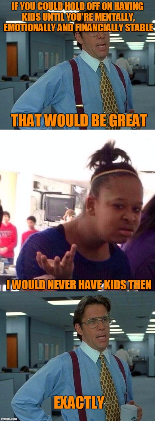 It would be nice if people couldn't physically have kids until prepared. | IF YOU COULD HOLD OFF ON HAVING KIDS UNTIL YOU'RE MENTALLY, EMOTIONALLY AND FINANCIALLY STABLE; THAT WOULD BE GREAT; I WOULD NEVER HAVE KIDS THEN; EXACTLY | image tagged in that would be great | made w/ Imgflip meme maker