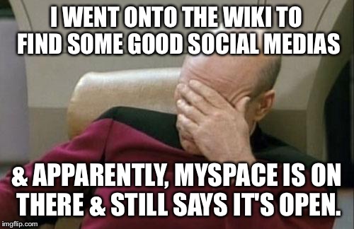 Captain Picard Facepalm Meme | I WENT ONTO THE WIKI TO FIND SOME GOOD SOCIAL MEDIAS & APPARENTLY, MYSPACE IS ON THERE & STILL SAYS IT'S OPEN. | image tagged in memes,captain picard facepalm | made w/ Imgflip meme maker