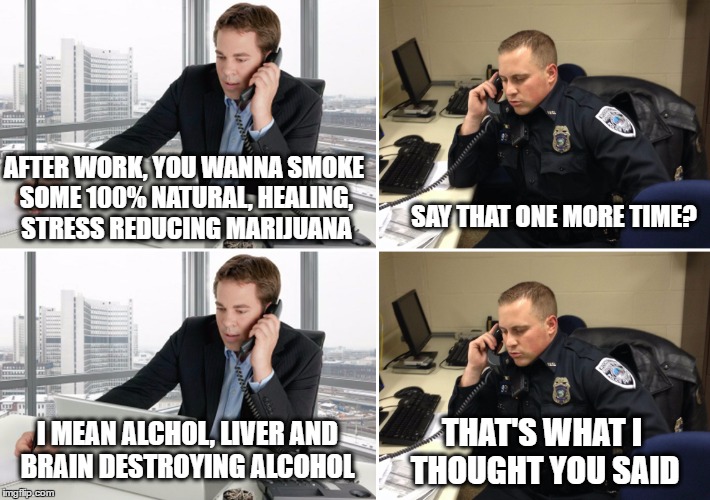 Phone tapped convo | SAY THAT ONE MORE TIME? AFTER WORK, YOU WANNA SMOKE SOME 100% NATURAL, HEALING, STRESS REDUCING MARIJUANA; I MEAN ALCHOL, LIVER AND BRAIN DESTROYING ALCOHOL; THAT'S WHAT I THOUGHT YOU SAID | image tagged in memes,meme,funny memes | made w/ Imgflip meme maker