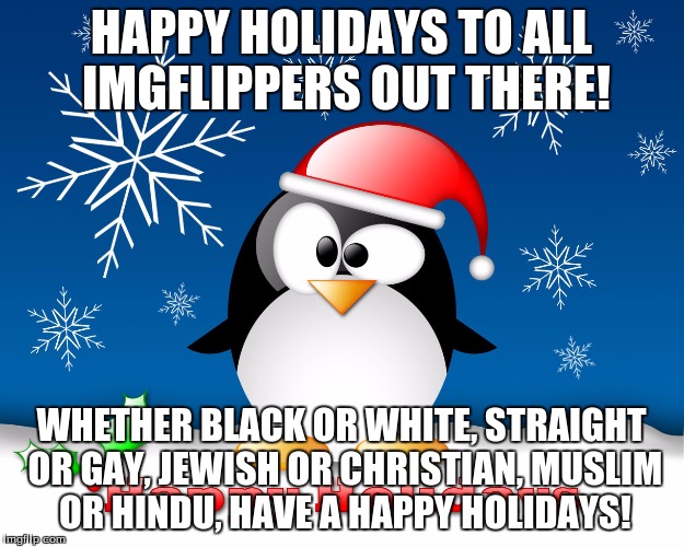 Happy Holidays! I'm personally Christian, but whoever you are, I hope you are enjoying your holiday break, if you have one. | HAPPY HOLIDAYS TO ALL IMGFLIPPERS OUT THERE! WHETHER BLACK OR WHITE, STRAIGHT OR GAY, JEWISH OR CHRISTIAN, MUSLIM OR HINDU, HAVE A HAPPY HOLIDAYS! | image tagged in happy holidays,fellow imgflippers,everybody included,i don't care abot your backround,we can all just be happy together | made w/ Imgflip meme maker