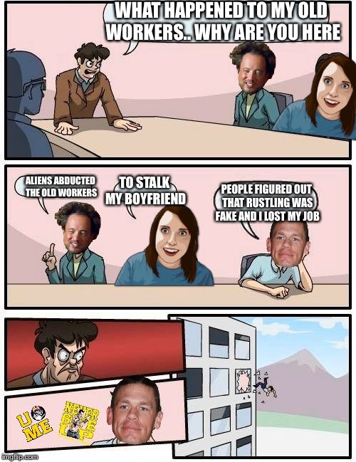 Meme Boardroom Meeting Suggestion | WHAT HAPPENED TO MY OLD WORKERS.. WHY ARE YOU HERE; ALIENS ABDUCTED THE OLD WORKERS; TO STALK MY BOYFRIEND; PEOPLE FIGURED OUT THAT RUSTLING WAS FAKE AND I LOST MY JOB | image tagged in meme boardroom meeting suggestion | made w/ Imgflip meme maker