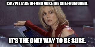 I SAY WE TAKE OFF AND NUKE THE SITE FROM ORBIT, IT'S THE ONLY WAY TO BE SURE. | image tagged in galaxyquest | made w/ Imgflip meme maker