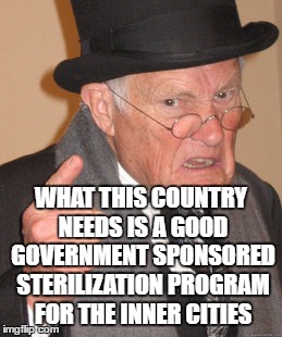 Back In My Day Meme | WHAT THIS COUNTRY NEEDS IS A GOOD GOVERNMENT SPONSORED STERILIZATION PROGRAM FOR THE INNER CITIES | image tagged in memes,back in my day | made w/ Imgflip meme maker