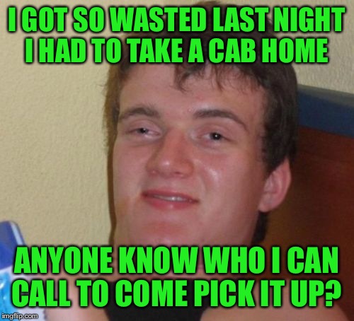 Be Safe Out There Guys  | I GOT SO WASTED LAST NIGHT I HAD TO TAKE A CAB HOME; ANYONE KNOW WHO I CAN CALL TO COME PICK IT UP? | image tagged in memes,10 guy | made w/ Imgflip meme maker