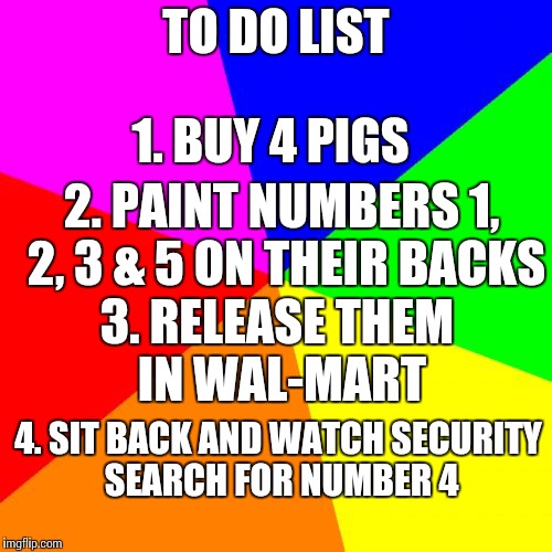 Blank Colored Background | TO DO LIST; 1. BUY 4 PIGS; 2. PAINT NUMBERS 1, 2, 3 & 5 ON THEIR BACKS; 3. RELEASE THEM IN WAL-MART; 4. SIT BACK AND WATCH SECURITY SEARCH FOR NUMBER 4 | image tagged in memes,blank colored background | made w/ Imgflip meme maker