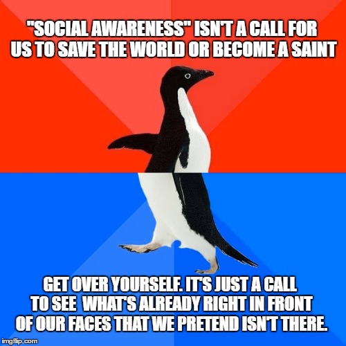 Socially awesome awkward penguin | "SOCIAL AWARENESS" ISN'T A CALL FOR US TO SAVE THE WORLD OR BECOME A SAINT; GET OVER YOURSELF. IT'S JUST A CALL TO SEE  WHAT'S ALREADY RIGHT IN FRONT OF OUR FACES THAT WE PRETEND ISN'T THERE. | image tagged in socially awesome awkward penguin | made w/ Imgflip meme maker