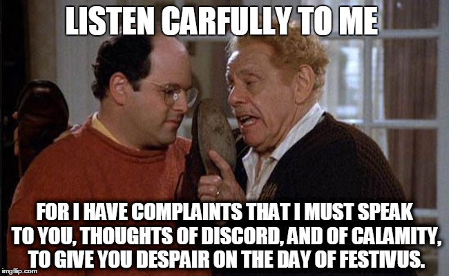 Festivus - Listen carfully | LISTEN CARFULLY TO ME; FOR I HAVE COMPLAINTS THAT I MUST SPEAK TO YOU, THOUGHTS OF DISCORD, AND OF CALAMITY, TO GIVE YOU DESPAIR ON THE DAY OF FESTIVUS. | image tagged in carefully,discord,calamity,dispair,festivus | made w/ Imgflip meme maker