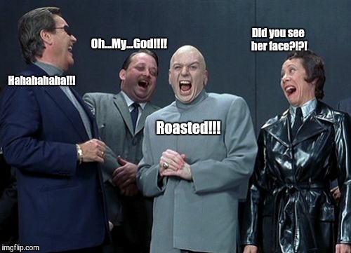 When you roast someone infront of your friends. | Did you see her face?!?! Oh...My...God!!!! Hahahahaha!!! Roasted!!! | image tagged in memes,laughing villains | made w/ Imgflip meme maker