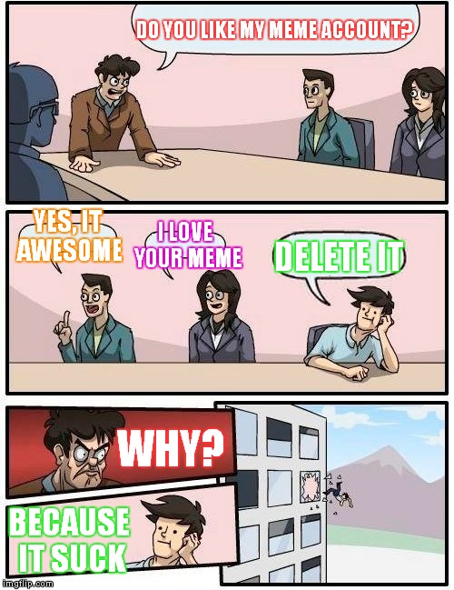 Boardroom Meeting Suggestion | DO YOU LIKE MY MEME ACCOUNT? YES, IT AWESOME; I LOVE YOUR MEME; DELETE IT; WHY? BECAUSE IT SUCK | image tagged in memes,boardroom meeting suggestion | made w/ Imgflip meme maker