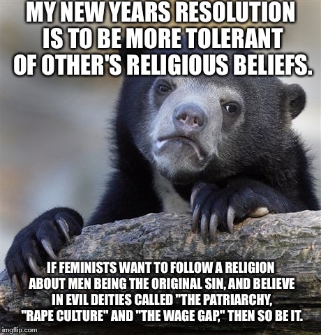 Confession Bear | MY NEW YEARS RESOLUTION IS TO BE MORE TOLERANT OF OTHER'S RELIGIOUS BELIEFS. IF FEMINISTS WANT TO FOLLOW A RELIGION ABOUT MEN BEING THE ORIGINAL SIN, AND BELIEVE IN EVIL DEITIES CALLED "THE PATRIARCHY, "RAPE CULTURE" AND "THE WAGE GAP," THEN SO BE IT. | image tagged in memes,confession bear | made w/ Imgflip meme maker