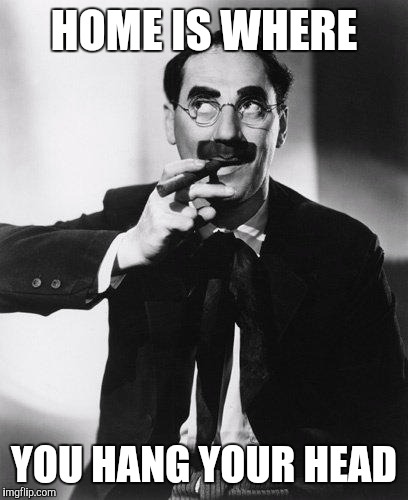Groucho Marx | HOME IS WHERE; YOU HANG YOUR HEAD | image tagged in groucho marx | made w/ Imgflip meme maker