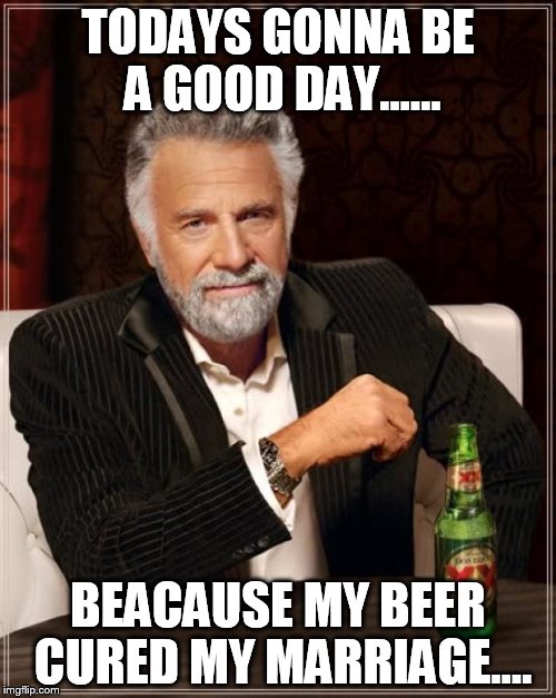 The Most Interesting Man In The World Meme | TODAYS GONNA BE A GOOD DAY...... BEACAUSE MY BEER CURED MY MARRIAGE.... | image tagged in memes,the most interesting man in the world | made w/ Imgflip meme maker