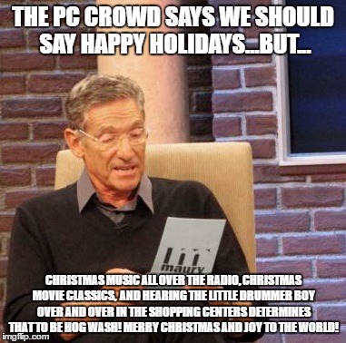 Maury Lie Detector | THE PC CROWD SAYS WE SHOULD SAY HAPPY HOLIDAYS...BUT... CHRISTMAS MUSIC ALL OVER THE RADIO, CHRISTMAS MOVIE CLASSICS,  AND HEARING THE LITTLE DRUMMER BOY OVER AND OVER IN THE SHOPPING CENTERS DETERMINES THAT TO BE HOG WASH! MERRY CHRISTMAS AND JOY TO THE WORLD! | image tagged in memes,maury lie detector | made w/ Imgflip meme maker