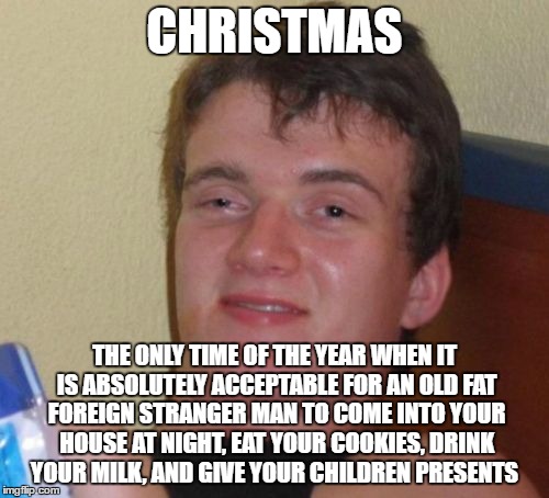 Memery Christmas fellow flipperings | CHRISTMAS; THE ONLY TIME OF THE YEAR WHEN IT IS ABSOLUTELY ACCEPTABLE FOR AN OLD FAT FOREIGN STRANGER MAN TO COME INTO YOUR HOUSE AT NIGHT, EAT YOUR COOKIES, DRINK YOUR MILK, AND GIVE YOUR CHILDREN PRESENTS | image tagged in memes,10 guy,christmas | made w/ Imgflip meme maker