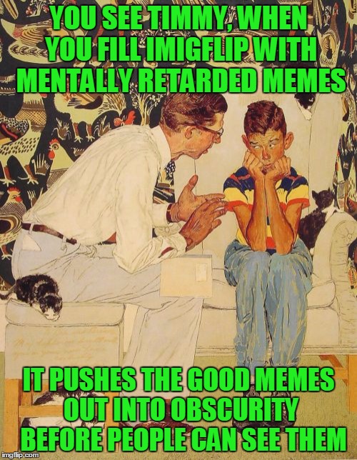 Submitting dumb memes is not a harmless crime. | YOU SEE TIMMY, WHEN YOU FILL IMIGFLIP WITH MENTALLY RETARDED MEMES; IT PUSHES THE GOOD MEMES OUT INTO OBSCURITY  BEFORE PEOPLE CAN SEE THEM | image tagged in you see | made w/ Imgflip meme maker