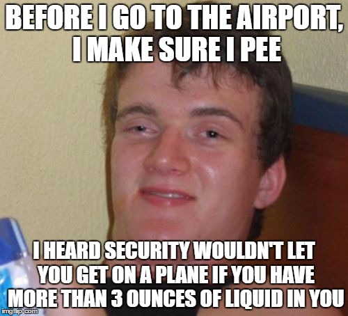 10 Guy | BEFORE I GO TO THE AIRPORT, I MAKE SURE I PEE; I HEARD SECURITY WOULDN'T LET YOU GET ON A PLANE IF YOU HAVE MORE THAN 3 OUNCES OF LIQUID IN YOU | image tagged in memes,10 guy | made w/ Imgflip meme maker
