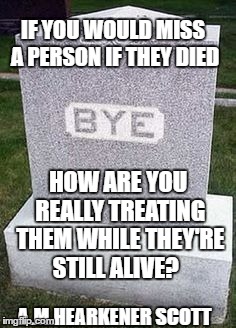 Herpderpdeatho | IF YOU WOULD MISS A PERSON IF THEY DIED; HOW ARE YOU REALLY TREATING THEM WHILE THEY'RE STILL ALIVE? A.M.HEARKENER SCOTT | image tagged in herpderpdeatho | made w/ Imgflip meme maker