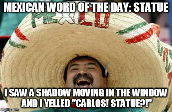 Happy Mexican | MEXICAN WORD OF THE DAY: STATUE; I SAW A SHADOW MOVING IN THE WINDOW AND I YELLED "CARLOS! STATUE?!" | image tagged in happy mexican,mexican word of the day,carlos | made w/ Imgflip meme maker