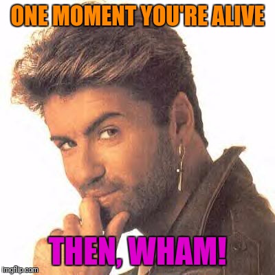 Buh Bye! | ONE MOMENT YOU'RE ALIVE; THEN, WHAM! | image tagged in wham,dead | made w/ Imgflip meme maker