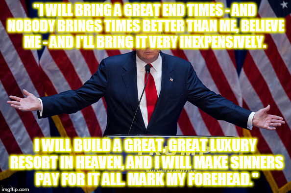 Donald Trump | "I WILL BRING A GREAT END TIMES - AND NOBODY BRINGS TIMES BETTER THAN ME, BELIEVE ME - AND I'LL BRING IT VERY INEXPENSIVELY. I WILL BUILD A GREAT, GREAT LUXURY RESORT IN HEAVEN, AND I WILL MAKE SINNERS PAY FOR IT ALL. MARK MY FOREHEAD." | image tagged in donald trump | made w/ Imgflip meme maker