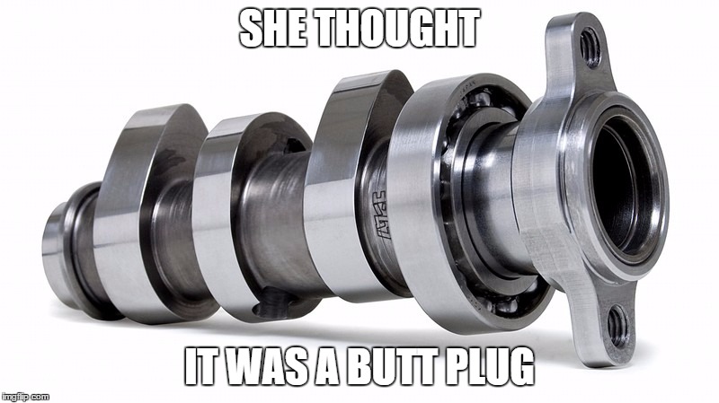 SHE THOUGHT; IT WAS A BUTT PLUG | image tagged in cam shaft | made w/ Imgflip meme maker