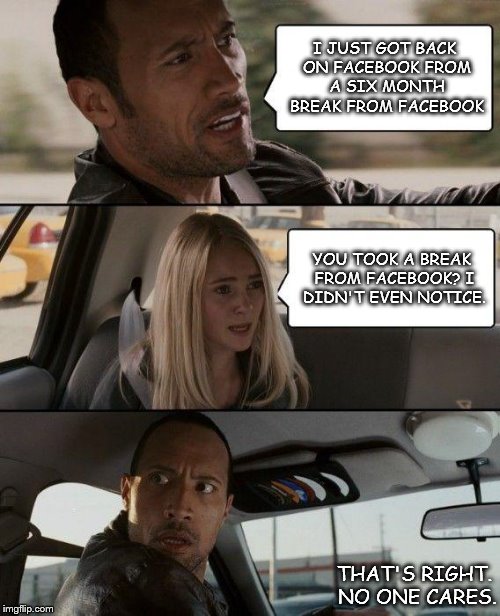 The Rock Driving | I JUST GOT BACK ON FACEBOOK FROM A SIX MONTH BREAK FROM FACEBOOK; YOU TOOK A BREAK FROM FACEBOOK? I DIDN'T EVEN NOTICE. THAT'S RIGHT. NO ONE CARES. | image tagged in memes,the rock driving | made w/ Imgflip meme maker