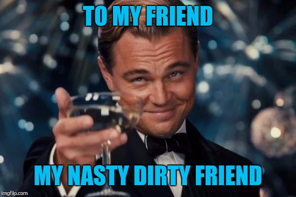 Leonardo Dicaprio Cheers Meme | TO MY FRIEND MY NASTY DIRTY FRIEND | image tagged in memes,leonardo dicaprio cheers | made w/ Imgflip meme maker