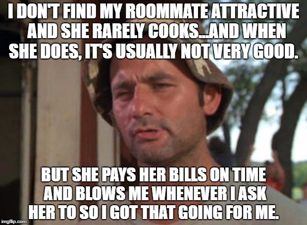 Bill murry | I DON'T FIND MY ROOMMATE ATTRACTIVE  AND SHE RARELY COOKS...AND WHEN SHE DOES, IT'S USUALLY NOT VERY GOOD. BUT SHE PAYS HER BILLS ON TIME AND BLOWS ME WHENEVER I ASK HER TO SO I GOT THAT GOING FOR ME. | image tagged in bill murry | made w/ Imgflip meme maker