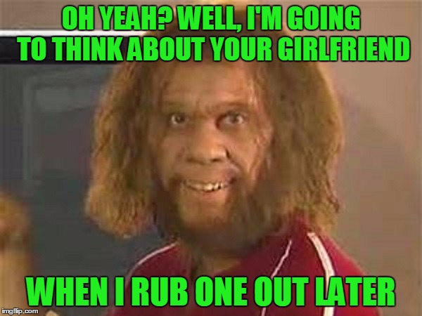 Bad comeback caveman  | OH YEAH? WELL, I'M GOING TO THINK ABOUT YOUR GIRLFRIEND; WHEN I RUB ONE OUT LATER | image tagged in caveman | made w/ Imgflip meme maker