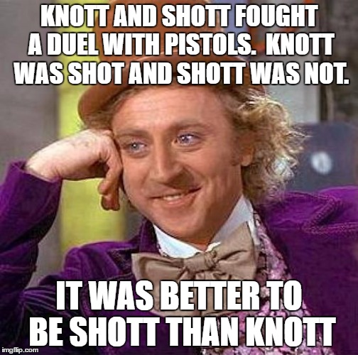 Creepy Condescending Wonka | KNOTT AND SHOTT FOUGHT A DUEL WITH PISTOLS.  KNOTT WAS SHOT AND SHOTT WAS NOT. IT WAS BETTER TO BE SHOTT THAN KNOTT | image tagged in memes,creepy condescending wonka | made w/ Imgflip meme maker