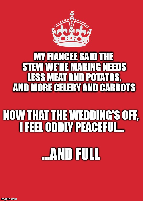 Keep Calm And Carry On Red Meme | MY FIANCEE SAID THE STEW WE'RE MAKING NEEDS LESS MEAT AND POTATOS, AND MORE CELERY AND CARROTS; NOW THAT THE WEDDING'S OFF, I FEEL ODDLY PEACEFUL... ...AND FULL | image tagged in memes,keep calm and carry on red | made w/ Imgflip meme maker