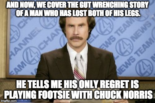 Ron Burgundy Meme | AND NOW, WE COVER THE GUT WRENCHING STORY OF A MAN WHO HAS LOST BOTH OF HIS LEGS. HE TELLS ME HIS ONLY REGRET IS PLAYING FOOTSIE WITH CHUCK NORRIS | image tagged in memes,ron burgundy | made w/ Imgflip meme maker