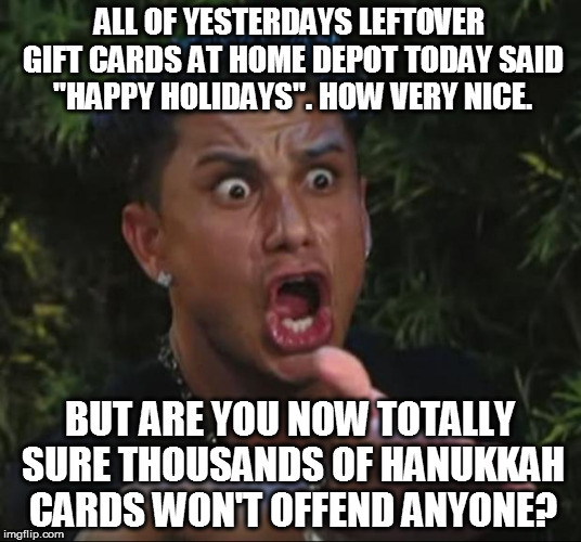 DJ Pauly D Meme | ALL OF YESTERDAYS LEFTOVER GIFT CARDS AT HOME DEPOT TODAY SAID "HAPPY HOLIDAYS". HOW VERY NICE. BUT ARE YOU NOW TOTALLY SURE THOUSANDS OF HANUKKAH CARDS WON'T OFFEND ANYONE? | image tagged in memes,dj pauly d,christmas,politically correct,funny,liberals | made w/ Imgflip meme maker