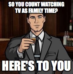 Archer | SO YOU COUNT WATCHING TV AS FAMILY TIME? HERE'S TO YOU | image tagged in archer | made w/ Imgflip meme maker
