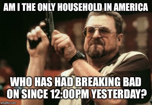 I had to finally yell at some one to go to sleep. | AM I THE ONLY HOUSEHOLD IN AMERICA; WHO HAS HAD BREAKING BAD ON SINCE 12:00PM YESTERDAY? | image tagged in memes,am i the only one around here | made w/ Imgflip meme maker